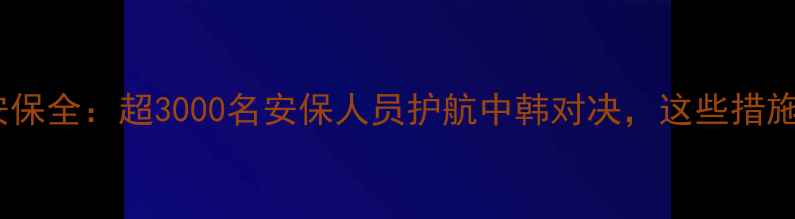 图片 长沙中韩足球赛安保全：超3000名安保人员护航中韩对决，这些措施让球迷安心观赛1