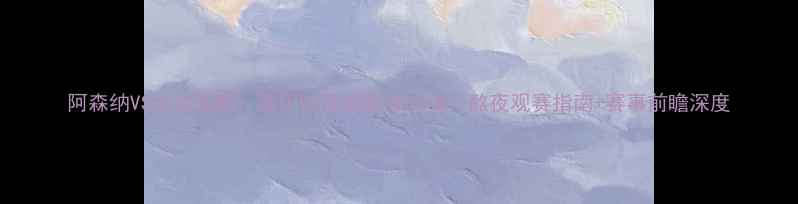 图片 阿森纳VS尤文图斯：意甲VS英超巅峰对决！熬夜观赛指南+赛事前瞻深度