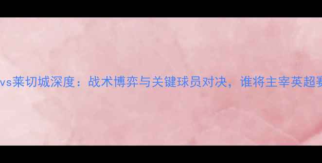 图片 阿森纳vs莱切城深度：战术博弈与关键球员对决，谁将主宰英超赛场？1