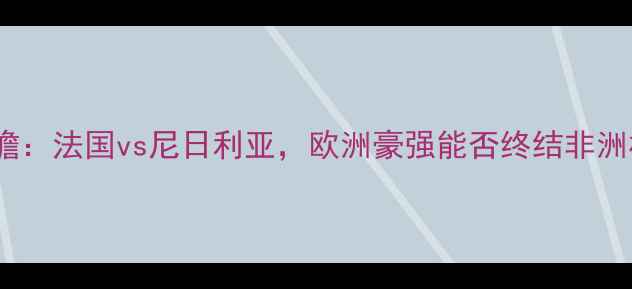 图片 非洲杯决赛前瞻：法国vs尼日利亚，欧洲豪强能否终结非洲杯无冠历史？1