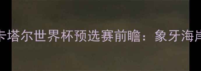 图片 非洲雄鹰VS海湾雄狮！卡塔尔世界杯预选赛前瞻：象牙海岸vs巴林战术与争胜关键