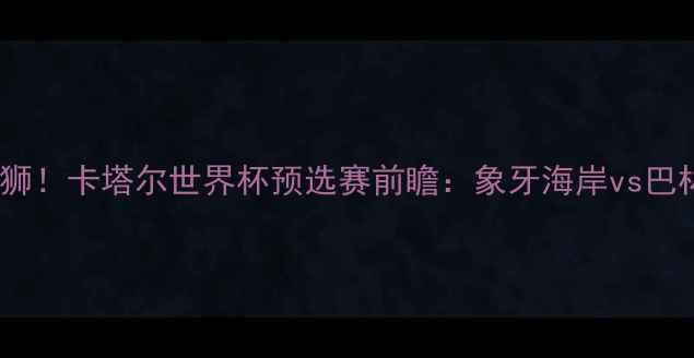 图片 非洲雄鹰VS海湾雄狮！卡塔尔世界杯预选赛前瞻：象牙海岸vs巴林战术与争胜关键2