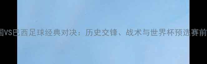 图片 韩国VS巴西足球经典对决：历史交锋、战术与世界杯预选赛前瞻2