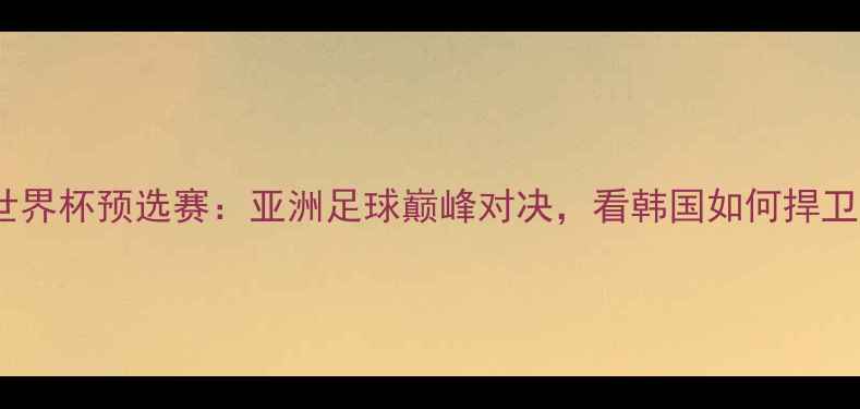 图片 韩国VS越南世界杯预选赛：亚洲足球巅峰对决，看韩国如何捍卫东道主荣耀1