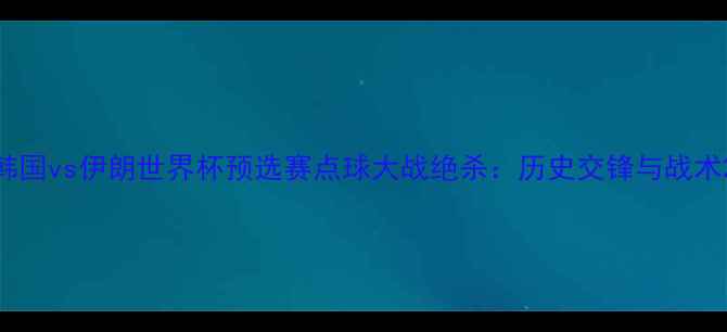 图片 韩国vs伊朗世界杯预选赛点球大战绝杀：历史交锋与战术2