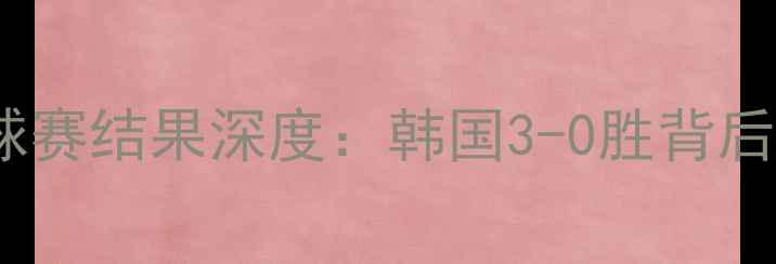 图片 韩国vs斯里兰卡足球赛结果深度：韩国3-0胜背后的战术与球星表现2