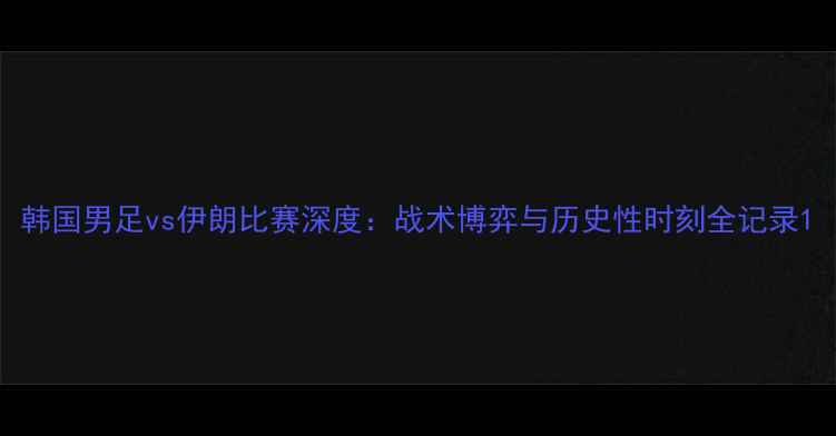 图片 韩国男足vs伊朗比赛深度：战术博弈与历史性时刻全记录1