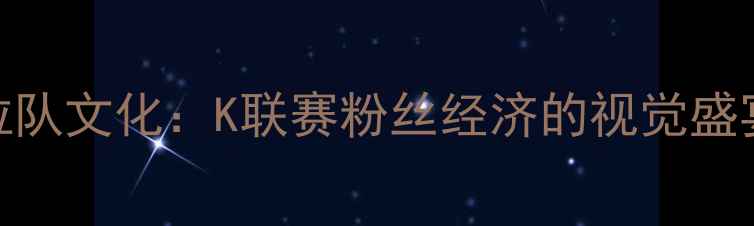 图片 韩国足球拉拉队文化：K联赛粉丝经济的视觉盛宴与情感纽带