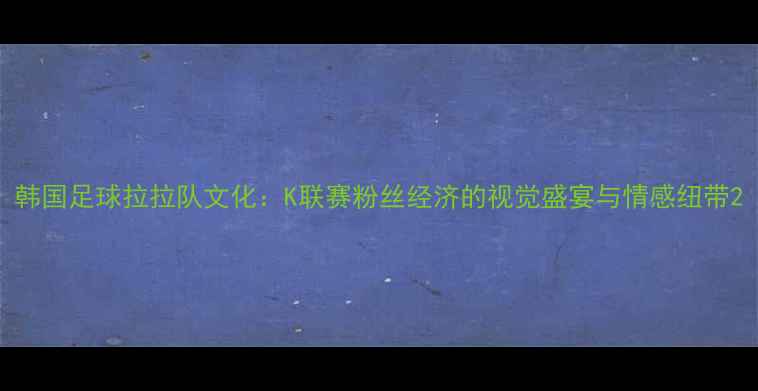 图片 韩国足球拉拉队文化：K联赛粉丝经济的视觉盛宴与情感纽带2