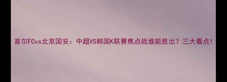 图片 首尔FCvs北京国安：中超VS韩国K联赛焦点战谁能胜出？三大看点1