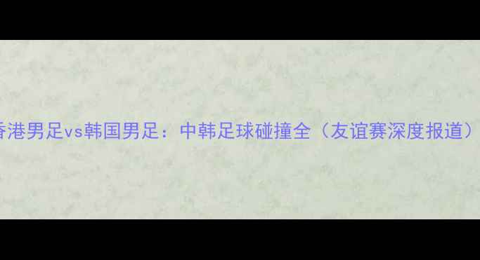 图片 香港男足vs韩国男足：中韩足球碰撞全（友谊赛深度报道）2