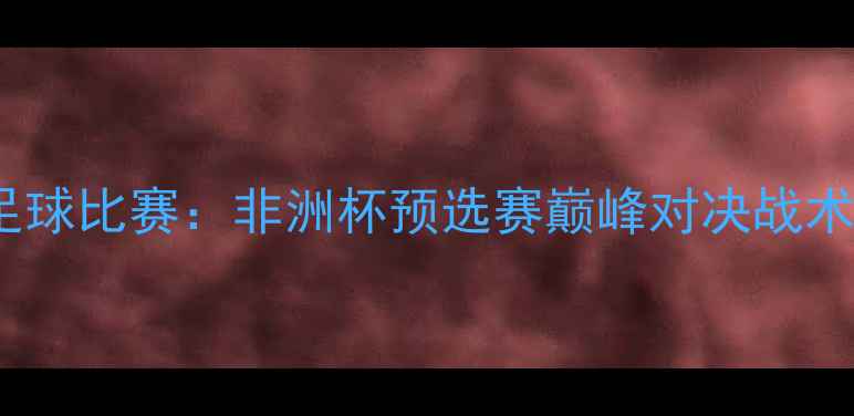 图片 马里vs科特迪瓦足球比赛：非洲杯预选赛巅峰对决战术复盘与数据分析1