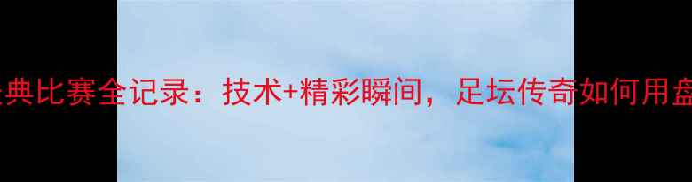 图片 高清回顾小罗经典比赛全记录：技术+精彩瞬间，足坛传奇如何用盘带征服世界！1