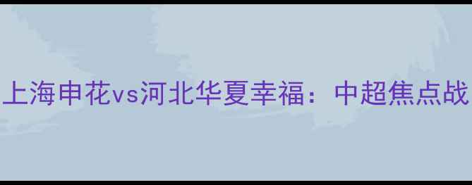 图片 高清直播+深度！上海申花vs河北华夏幸福：中超焦点战即将点燃绿茵场1