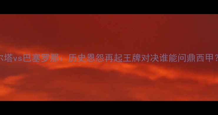 图片 高清直播｜维戈塞尔塔vs巴塞罗那：历史恩怨再起王牌对决谁能问鼎西甲？深度两队争斗内幕