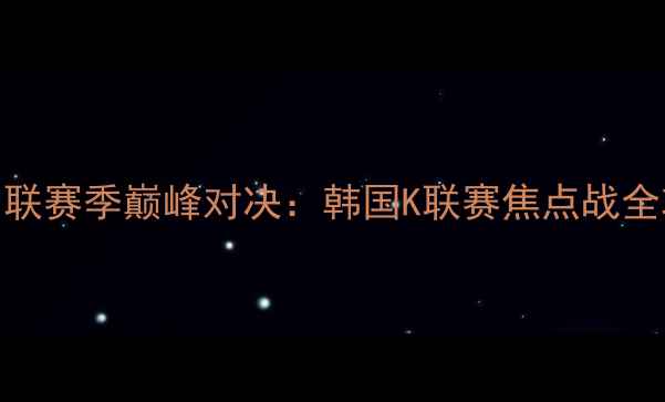 图片 高清集锦+战术FC首尔vs仁川联赛季巅峰对决：韩国K联赛焦点战全攻略！附观赛指南+历史战绩