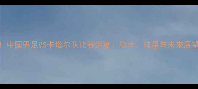 图片 黄镇廷首秀卡塔尔！中国男足VS卡塔尔队比赛深度：战术、球星与未来展望（附赛程时间表）