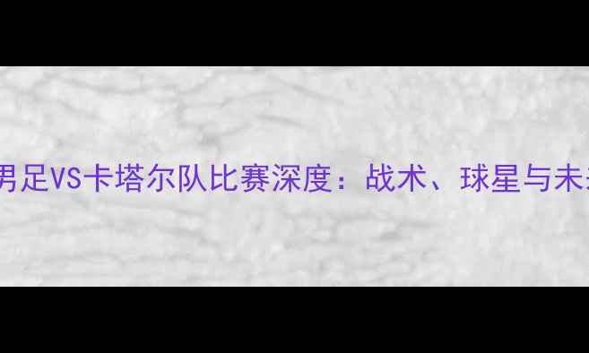 图片 黄镇廷首秀卡塔尔！中国男足VS卡塔尔队比赛深度：战术、球星与未来展望（附赛程时间表）2
