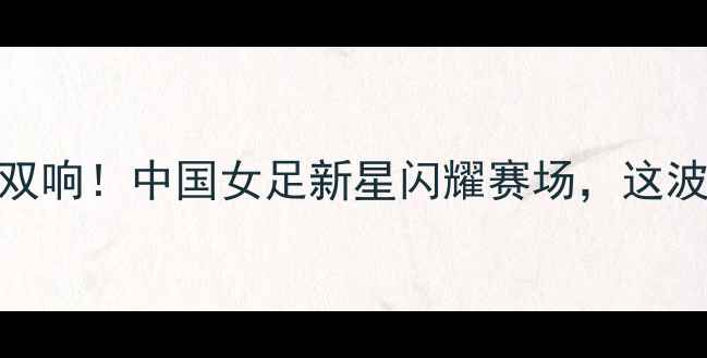 图片 龚翔宇全运会破门+助攻双响！中国女足新星闪耀赛场，这波操作让球迷直呼内行！2
