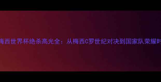 图片 🌟梅西世界杯绝杀高光全：从梅西C罗世纪对决到国家队荣耀时刻