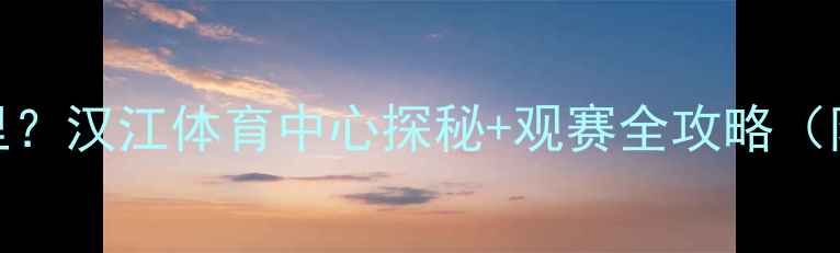 图片 🌟武汉卓尔主场在哪里？汉江体育中心探秘+观赛全攻略（附交通周边购票指南）