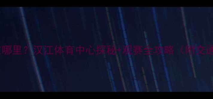 图片 🌟武汉卓尔主场在哪里？汉江体育中心探秘+观赛全攻略（附交通周边购票指南）1