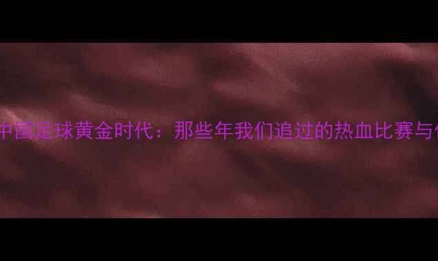 图片 🏆80年代中国足球黄金时代：那些年我们追过的热血比赛与传奇球星1