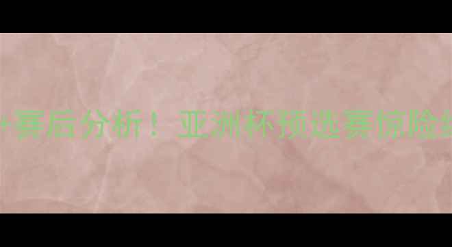 图片 🏆中国男足比赛录像｜高清集锦+赛后分析！亚洲杯预选赛惊险绝杀，这些细节你注意到了吗？1