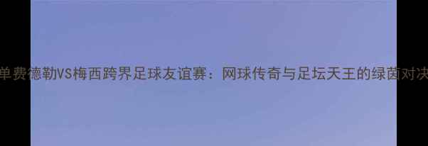图片 🏆澳网男单费德勒VS梅西跨界足球友谊赛：网球传奇与足坛天王的绿茵对决全记录🔥