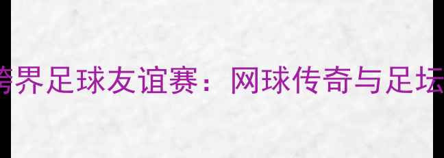 图片 🏆澳网男单费德勒VS梅西跨界足球友谊赛：网球传奇与足坛天王的绿茵对决全记录🔥1