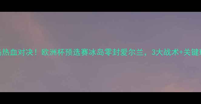 图片 🏆爱尔兰vs冰岛热血对决！欧洲杯预选赛冰岛零封爱尔兰，3大战术+关键球员表现全回顾