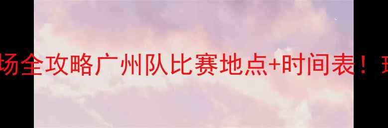 图片 🏟️赛季主客场全攻略广州队比赛地点+时间表！球迷必收藏！1