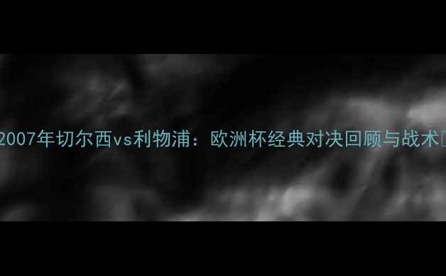 图片 🔥2007年切尔西vs利物浦：欧洲杯经典对决回顾与战术🔥1