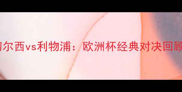 图片 🔥2007年切尔西vs利物浦：欧洲杯经典对决回顾与战术🔥2