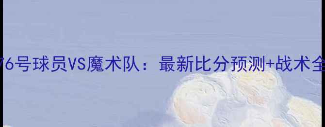 图片 🔥76号球员VS魔术队：最新比分预测+战术全🔥