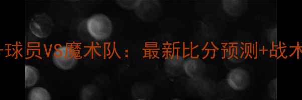 图片 🔥76号球员VS魔术队：最新比分预测+战术全🔥1