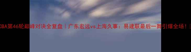 图片 🔥CBA第46轮巅峰对决全复盘｜广东宏远vs上海久事：易建联最后一舞引爆全场！🔥1