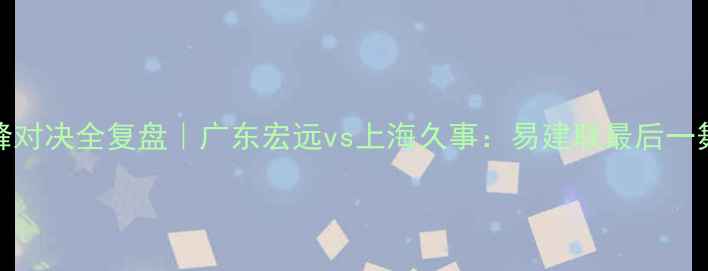 图片 🔥CBA第46轮巅峰对决全复盘｜广东宏远vs上海久事：易建联最后一舞引爆全场！🔥2