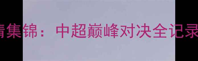 图片 🔥上港vs鲁能高清集锦：中超巅峰对决全记录｜战术+经典瞬间