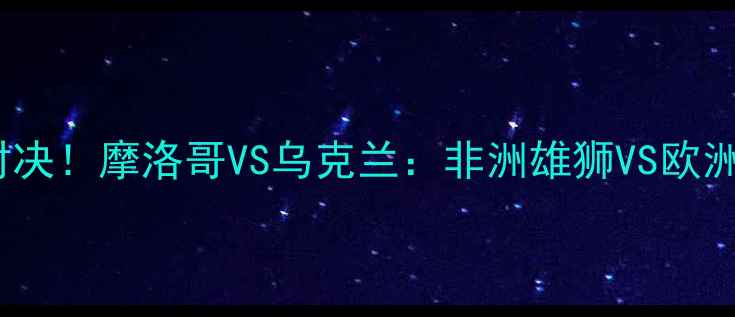 图片 🔥世界杯18决赛魔幻对决！摩洛哥VS乌克兰：非洲雄狮VS欧洲劲旅的冷门战分析🔥1