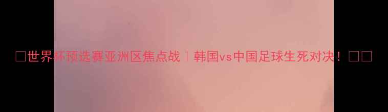 图片 🔥世界杯预选赛亚洲区焦点战｜韩国vs中国足球生死对决！🏆⚽