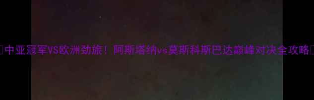 图片 🔥中亚冠军VS欧洲劲旅！阿斯塔纳vs莫斯科斯巴达巅峰对决全攻略🔥