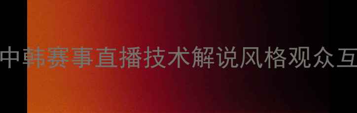 图片 🔥中国vs韩国足球转播大中韩赛事直播技术解说风格观众互动全对比！球迷必看干货