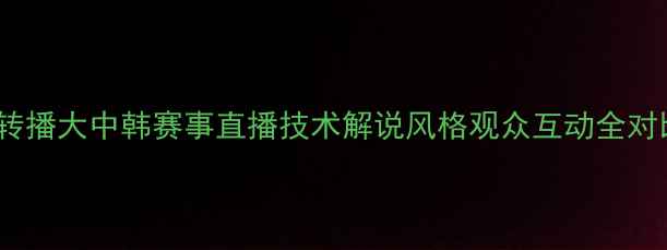 图片 🔥中国vs韩国足球转播大中韩赛事直播技术解说风格观众互动全对比！球迷必看干货1