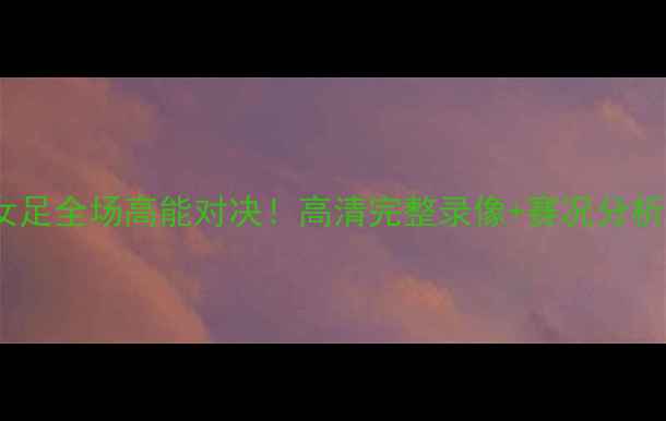 图片 🔥中国女足vs日本女足全场高能对决！高清完整录像+赛况分析（附观看地址）🔥1
