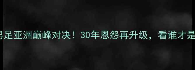 图片 🔥中国男足vs日本男足亚洲巅峰对决！30年恩怨再升级，看谁才是真正的足球王者！2