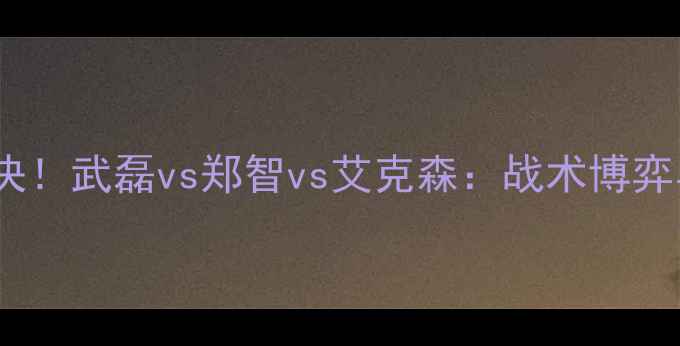 图片 🔥中国男足巅峰对决！武磊vs郑智vs艾克森：战术博弈与技术流碰撞全🔥1