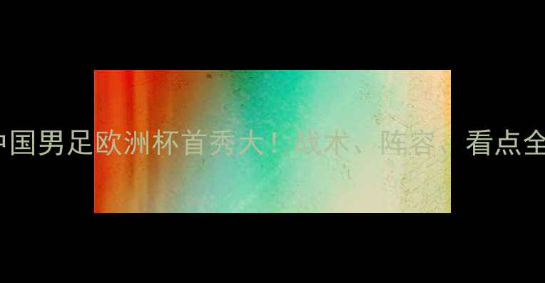 图片 🔥中国男足欧洲杯首秀大！战术、阵容、看点全🔥2