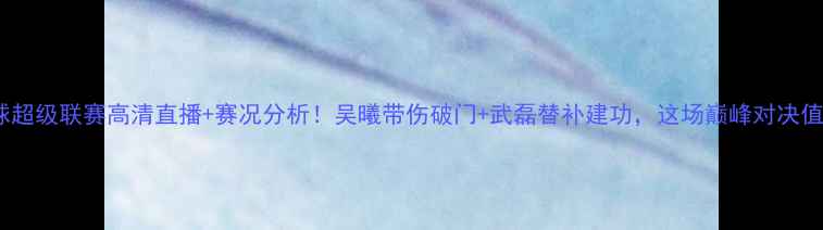 图片 🔥中国足球超级联赛高清直播+赛况分析！吴曦带伤破门+武磊替补建功，这场巅峰对决值回票价！1