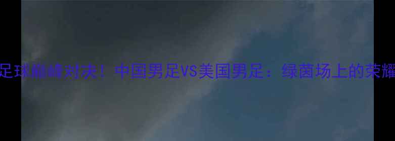图片 🔥中美足球巅峰对决！中国男足VS美国男足：绿茵场上的荣耀之战🔥